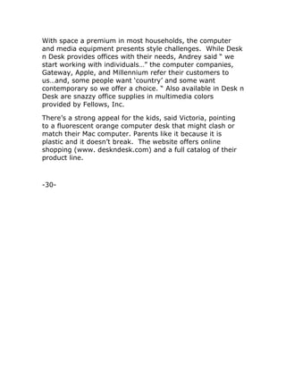 With space a premium in most households, the computer
and media equipment presents style challenges. While Desk
n Desk provides offices with their needs, Andrey said “ we
start working with individuals…” the computer companies,
Gateway, Apple, and Millennium refer their customers to
us…and, some people want ‘country’ and some want
contemporary so we offer a choice. “ Also available in Desk n
Desk are snazzy office supplies in multimedia colors
provided by Fellows, Inc.
There’s a strong appeal for the kids, said Victoria, pointing
to a fluorescent orange computer desk that might clash or
match their Mac computer. Parents like it because it is
plastic and it doesn’t break. The website offers online
shopping (www. deskndesk.com) and a full catalog of their
product line.
-30-
 