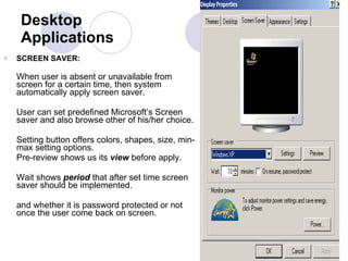 Desktop Applications SCREEN SAVER:  When user is absent or unavailable from screen for a certain time, then system automatically apply screen saver.  User can set predefined Microsoft’s Screen saver and also browse other of his/her choice.  Setting button offers colors, shapes, size, min-max setting options.  Pre-review shows us its  view  before apply. Wait shows  period  that after set time screen saver should be implemented.  and whether it is password protected or not once the user come back on screen.  