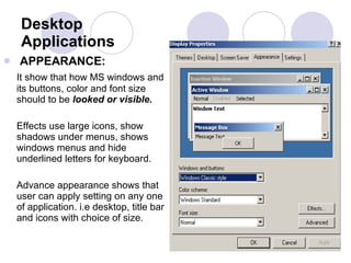 Desktop Applications APPEARANCE:   It show that how MS windows and its buttons, color and font size should to be  looked or visible.   Effects use large icons, show shadows under menus, shows windows menus and hide underlined letters for keyboard.  Advance appearance shows that user can apply setting on any one of application. i.e desktop, title bar and icons with choice of size.  