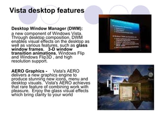 Vista desktop features Desktop Window Manager (DWM):   a new component of Windows Vista. Through desktop composition, DWM enables visual effects on the desktop as well as various features, such as  glass window frames ,  3-D window transition animations , Windows Flip and Windows Flip3D , and high resolution support.  AERO Graphics -  Vista's AERO delivers a new graphics engine to produce stunning new icons, menu and  desktop visuals.  Vista's AERO achieves that rare feature of combining work with pleasure.  Enjoy the glass visual effects which bring clarity to your world 