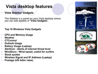 Vista Sidebar Gadgets  The Sidebar is a panel on your Vista desktop where you can add applets or  'Vista Gadgets'.  Top 10 Windows Vista Gadgets  CPU and Memory Usage  Weather  CTControl  Outlook Usage  Battery Usage (Laptop)  AlertCon - Alerts of internet threat level  WindGuru - Wind speed, useful for surfers  Stock quotes  Wireless Signal and IP Address (Laptop)  Postage (UK letter rates)   Vista desktop features 
