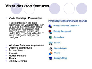 Vista Desktop - Personalize  If you right click in the main expanse of the Vista desktop, then up comes the Personalize menu.  'Personalize appearance and sounds' replaces the five tabs under XP's properties with a list of seven categories that you can configure: Windows Color and Appearance  Desktop Background  Screen Saver  Sounds  Mouse Pointers  Theme  Display Settings Vista desktop features 