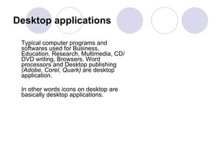 Desktop applications Typical computer programs and softwares used for Business, Education, Research, Multimedia, CD/DVD writing, Browsers, Word processors and Desktop publishing  (Adobe, Corel, Quark)  are desktop application.  In other words icons on desktop are basically desktop applications.  