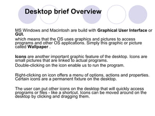 Desktop brief Overview MS Windows and Macintosh are build with  Graphical User Interface  or  GUI.  which means that the OS uses graphics and pictures to access programs and other OS applications. Simply this graphic or picture  called  Wallpaper  .  Icons  are another important graphic feature of the desktop. Icons are small pictures that are linked to actual programs.  Double-clicking on the icon enable us to run the program.  Right-clicking on icon offers a menu of options, actions and properties. Certain icons are a permanent fixture on the desktop.  The user can put other icons on the desktop that will quickly access programs or files - like a shortcut. Icons can be moved around on the desktop by clicking and dragging them.  