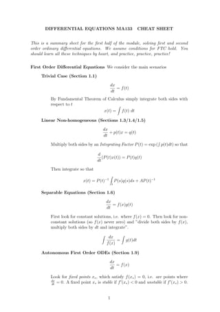 DIFFERENTIAL EQUATIONS MA133                               CHEAT SHEET


This is a summary sheet for the ﬁrst half of the module, solving ﬁrst and second
order ordinary diﬀerential equations. We assume conditions for FTC hold. You
should learn all these techniques by heart, and practice, practice, practice!

First Order Diﬀerential Equations We consider the main scenarios

     Trivial Case (Section 1.1)

                                               dx
                                                  = f (t)
                                               dt
          By Fundamental Theorem of Calculus simply integrate both sides with
          respect to t
                                  x(t) = f (t) dt

     Linear Non-homogeneous (Sections 1.3/1.4/1.5)

                                        dx
                                           + p(t)x = q(t)
                                        dt

          Multiply both sides by an Integrating Factor P (t) = exp ( p(t)dt) so that

                                     d
                                        (P (t)x(t)) = P (t)q(t)
                                     dt
          Then integrate so that

                             x(t) = P (t)−1        P (s)q(s)ds + AP (t)−1
                                               t

     Separable Equations (Section 1.6)

                                          dx
                                             = f (x)g(t)
                                          dt

          First look for constant solutions, i.e. where f (x) = 0. Then look for non-
          constant solutions (so f (x) never zero) and ”divide both sides by f (x),
          multiply both sides by dt and integrate”.

                                            dx
                                                 =       g(t)dt
                                           f (x)

     Autonomous First Order ODEs (Section 1.9)

                                              dx
                                                 = f (x)
                                              dt

          Look for ﬁxed points x∗ , which satisfy f (x∗ ) = 0, i.e. are points where
          dx
             = 0. A ﬁxed point x∗ is stable if f ′ (x∗ ) < 0 and unstable if f ′ (x∗ ) > 0.
          dt



                                           1
 