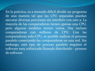En la práctica, es a menudo difícil dividir un programa
de una manera tal que las CPU separadas puedan
ejecutar diversas porciones sin interferir con uno a. La
mayoría de las computadoras tienen apenas una CPU,
pero algunos modelos tienen varios. Hay incluso
computadoras con millares de CPU. Con las
computadoras solo-CPU, es posible realizar el proceso
paralelo conectando las computadoras en una red. Sin
embargo, este tipo de proceso paralelo requiere el
software muy sofisticado llamado distribuido - proceso
de software.
 