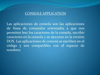 CONSOLE APPLICATION
Las aplicaciones de consola son las aplicaciones
de línea de comandos orientados a que nos
permiten leer los caracteres de la consola, escribir
caracteres en la consola y se ejecutan en la versión
DOS. Las aplicaciones de consola se escriben en el
código y son compatibles con el espacio de
nombres
 