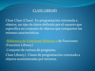 CLASS LIBRARY
Clase Clase (Class). En programación orientada a
objetos, un tipo de datos definido por el usuario que
especifica un conjunto de objetos que comparten las
mismas características.
-Biblioteca de Funciones Biblioteca de Funciones
(Function Library)
.Conjunto de rutinas de programa.
Class Library). Clases de programación orientada a
objetos suministradas por terceros.
 