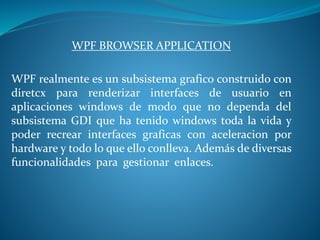 WPF BROWSER APPLICATION
WPF realmente es un subsistema grafico construido con
diretcx para renderizar interfaces de usuario en
aplicaciones windows de modo que no dependa del
subsistema GDI que ha tenido windows toda la vida y
poder recrear interfaces graficas con aceleracion por
hardware y todo lo que ello conlleva. Además de diversas
funcionalidades para gestionar enlaces.
 