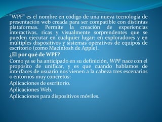 "WPF" es el nombre en código de una nueva tecnología de
presentación web creada para ser compatible con distintas
plataformas. Permite la creación de experiencias
interactivas, ricas y visualmente sorprendentes que se
pueden ejecutar en cualquier lugar: en exploradores y en
múltiples dispositivos y sistemas operativos de equipos de
escritorio (como Macintosh de Apple).
¿El por qué de WPF?
Como ya se ha anticipado en su definición, WPF nace con el
propósito de unificar, y es que cuando hablamos de
interfaces de usuario nos vienen a la cabeza tres escenarios
o entornos muy concretos:
Aplicaciones de escritorio.
Aplicaciones Web.
Aplicaciones para dispositivos móviles.
 