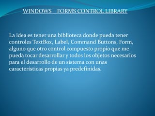 WINDOWS FORMS CONTROL LIBRARY
La idea es tener una biblioteca donde pueda tener
controles TextBox, Label, Command Buttons, Form,
alguno que otro control compuesto propio que me
pueda tocar desarrollar y todos los objetos necesarios
para el desarrollo de un sistema con unas
características propias ya predefinidas.
 