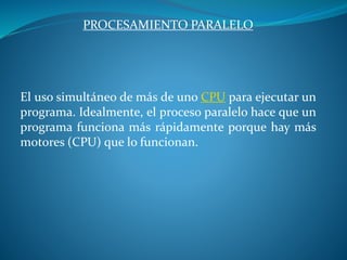 PROCESAMIENTO PARALELO
El uso simultáneo de más de uno CPU para ejecutar un
programa. Idealmente, el proceso paralelo hace que un
programa funciona más rápidamente porque hay más
motores (CPU) que lo funcionan.
 