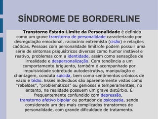 SÍNDROME DE BORDERLINE Transtorno Estado-Limite da Personalidade  é definido como um grave  transtorno de personalidade  caracterizado por desregulação emocional, raciocínio extremista ( cisão ) e relações caóticas. Pessoas com personalidade limítrofe podem possuir uma série de sintomas psiquiátricos diversos como humor instável e reativo, problemas com a  identidade , assim como sensações de irrealidade e  despersonalização . Com tendência a um comportamento briguento, também é acompanhado por impulsividade sobretudo autodestrutiva, manipulação e chantagem, conduta  suicida , bem como sentimentos crônicos de vazio e  tédio . Esses indivíduos são aparentemente vistos como “rebeldes”, “problemáticos” ou geniosos e temperamentais, no entanto, na realidade possuem um grave distúrbio. É frequentemente confundido com  depressão ,  transtorno afetivo bipolar  ou portador de  psicopatia , sendo considerado um dos mais complicados transtornos de personalidade, com grande dificuldade de tratamento. 