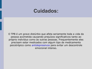 Cuidados: O TPB é um grave distúrbio que afeta seriamente toda a vida da pessoa acometida causando prejuízos significativos tanto ao próprio indivíduo como às outras pessoas. Frequentemente eles precisam estar medicados com algum tipo de medicamento psicotrópico como  antidepressivos  para evitar um descontrole emocional intenso. 