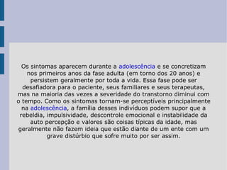 Os sintomas aparecem durante a  adolescência  e se concretizam nos primeiros anos da fase adulta (em torno dos 20 anos) e persistem geralmente por toda a vida. Essa fase pode ser desafiadora para o paciente, seus familiares e seus terapeutas, mas na maioria das vezes a severidade do transtorno diminui com o tempo. Como os sintomas tornam-se perceptíveis principalmente na  adolescência , a família desses indivíduos podem supor que a rebeldia, impulsividade, descontrole emocional e instabilidade da auto percepção e valores são coisas típicas da idade, mas geralmente não fazem ideia que estão diante de um ente com um grave distúrbio que sofre muito por ser assim. 