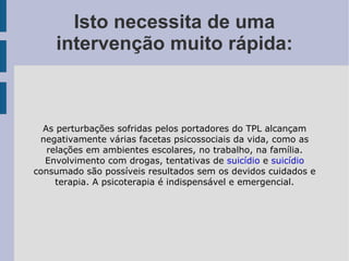 Isto necessita de uma intervenção muito rápida: As perturbações sofridas pelos portadores do TPL alcançam negativamente várias facetas psicossociais da vida, como as relações em ambientes escolares, no trabalho, na família. Envolvimento com drogas, tentativas de  suicídio  e  suicídio  consumado são possíveis resultados sem os devidos cuidados e terapia. A psicoterapia é indispensável e emergencial. 