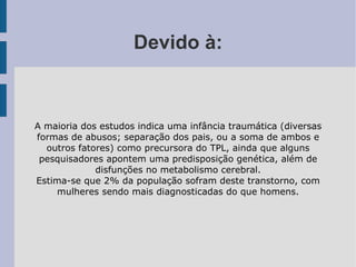 Devido à: A maioria dos estudos indica uma infância traumática (diversas formas de abusos; separação dos pais, ou a soma de ambos e outros fatores) como precursora do TPL, ainda que alguns pesquisadores apontem uma predisposição genética, além de disfunções no metabolismo cerebral. Estima-se que 2% da população sofram deste transtorno, com mulheres sendo mais diagnosticadas do que homens. 