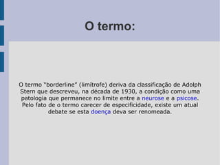 O termo: O termo “borderline” (limítrofe) deriva da classificação de Adolph Stern que descreveu, na década de 1930, a condição como uma patologia que permanece no limite entre a  neurose  e a  psicose . Pelo fato de o termo carecer de especificidade, existe um atual debate se esta  doença  deva ser renomeada. 