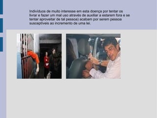 Indivíduos de muito interesse em esta doença por tentar os livrar e fazer um mal uso através de auxiliar a estarem fora e se tentar aproveitar de tal pessoa) acabam por serem pessoa susceptíveis ao incremento de uma lei. 