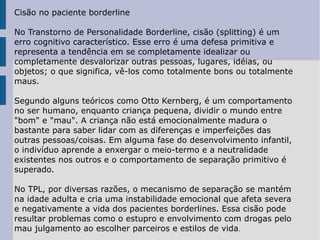 Cisão no paciente borderline No Transtorno de Personalidade Borderline, cisão (splitting) é um erro cognitivo característico. Esse erro é uma defesa primitiva e representa a tendência em se completamente idealizar ou completamente desvalorizar outras pessoas, lugares, idéias, ou objetos; o que significa, vê-los como totalmente bons ou totalmente maus. Segundo alguns teóricos como Otto Kernberg, é um comportamento no ser humano, enquanto criança pequena, dividir o mundo entre "bom" e "mau". A criança não está emocionalmente madura o bastante para saber lidar com as diferenças e imperfeições das outras pessoas/coisas. Em alguma fase do desenvolvimento infantil, o indivíduo aprende a enxergar o meio-termo e a neutralidade existentes nos outros e o comportamento de separação primitivo é superado. No TPL, por diversas razões, o mecanismo de separação se mantém na idade adulta e cria uma instabilidade emocional que afeta severa e negativamente a vida dos pacientes borderlines. Essa cisão pode resultar problemas como o estupro e envolvimento com drogas pelo mau julgamento ao escolher parceiros e estilos de vida . 