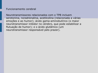 Funcionamento cerebral Neurotransmissores relacionados com o TPB incluem serotonina, noradrenalina, acetilcolina (relacionada a várias emoções e ao humor); ácido gama-aminobutírico (o maior neurotransmissor inibidor no cérebro, que pode estabilizar a flutuação de humor); e o ácido glutâmico (um neurotransmissor responsável pelo prazer). 
