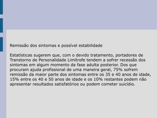 Remissão dos sintomas e possível estabilidade Estatísticas sugerem que, com o devido tratamento, portadores de Transtorno de Personalidade Limítrofe tendem a sofrer recessão dos sintomas em algum momento da fase adulta posterior. Dos que procuram ajuda profissional de uma maneira geral, 75% sofrem remissão da maior parte dos sintomas entre os 35 e 40 anos de idade, 15% entre os 40 e 50 anos de idade e os 10% restantes podem não apresentar resultados satisfatórios ou podem cometer suicídio. 