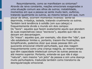 Resumidamente, como se manifestam os sintomas? Através da raiva constante, reações emocionais exageradas a uma situação comum aos olhos de outros; instabilidade, momentos em que a pessoa se sente muito bem, eufórica, tratando igualmente os outros, ao mesmo tempo em que, num piscar de olhos, ocorrem momentos inversos: sente-se deprimida, irritadiça, isolada, tratando cruelmente os outros. Também terá tendência à solidão (em sua cabeça) e frequentemente divide o mundo em dois campos: Os "bons": aqueles que fazem exatamente aquilo que atendem às suas expectativas (seus "escravos"), aqueles que não os deixam em desvantagem.  Os "maus": aqueles que, por exemplo, vão dizer-lhe "não", que vão estabelecer limites e, portanto, trazem-lhe frustrações.  Simplificando, podemos dizer que essas pessoas têm um quociente emocional infantil perturbado, que elas reagem frequentemente como uma criança reagiria, ao mesmo tempo que têm capacidade intelectual comum às outras pessoas ou até mesmo superior. Portanto, entende-se que não é algo "natural", nem mesmo "um jeito" da pessoa e sim uma doença muito perturbadora, traduzida também como transtorno da desregularização emocional. 