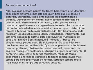 Somos todos borderlines? Não. Algumas pessoas podem ter traços borderlines e se identificar com alguns sintomas, mas isto não quer dizer que ela possui o distúrbio. Entretanto, isto é uma questão de determinação e duração. Deve-se ter em mente, que o borderline não está se comportando desta maneira por acaso, e sim porque ele se comporta repetidamente e exageradamente assim. Por outro lado, não se torna borderline à idade adulta, uma vez que o distúrbio se remete a tempos muito mais distantes.[43] Um trauma não pode "acordar" um distúrbio nesta idade. O borderline, infelizmente, não tem uma capacidade normal para sobreviver às frustrações do cotidiano. Ele não é assim porque é "mimado", "fresco" ou simplesmente porque quer. Ele tipicamente não sabe lidar com problemas comuns do dia-a-dia. Quando as pessoas confrontam-se com um problema, obviamente, sentem-se mal, entretanto, em seguida conseguem contornar a situação e erguer-se novamente. O borderline, não, sente-se ferido facilmente, reage de forma exagerada e anormal ao estresse e também demora muito mais tempo para conseguir voltar ao normal, sofrendo sempre muito mais e por mais tempo que as outras pessoas. 