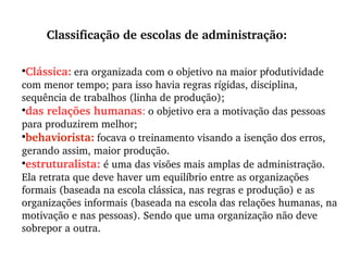 Clássica:   era organizada com o objetivo na maior pŕodutividade com menor tempo; para isso havia regras rígidas, disciplina, sequência de trabalhos (linha de produção); das relações humanas :   o objetivo era a motivação das pessoas para produzirem melhor; behaviorista:   focava o treinamento visando a isenção dos erros, gerando assim, maior produção.  estruturalista:  é uma das visões mais amplas de administração. Ela retrata que deve haver um equilíbrio entre as organizações formais (baseada na escola clássica, nas regras e produção) e as organizações informais (baseada na escola das relações humanas, na motivação e nas pessoas). Sendo que uma organização não deve sobrepor a outra. Classificação de escolas de administração: 