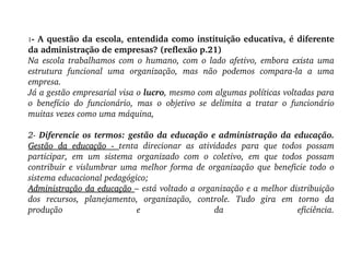 1 - A questão da escola, entendida como instituição educativa, é diferente da administração de empresas? (reflexão p.21)‏ Na escola trabalhamos com o humano, com o lado afetivo, embora exista uma estrutura funcional uma organização, mas não podemos compara-la a uma empresa. Já a gestão empresarial visa o  lucro , mesmo com algumas políticas voltadas para o benefício do funcionário, mas o objetivo se delimita a tratar o funcionário muitas vezes como uma máquina, 2-  Diferencie os termos: gestão da educação e administração da educação. Gestão da educação -  tenta direcionar as atividades para que todos possam participar, em um sistema organizado com o coletivo, em que todos possam contribuir e vislumbrar uma melhor forma de organização que beneficie todo o sistema educacional pedagógico;  Administração da educação  – está voltado a organização e a melhor distribuição dos recursos, planejamento, organização, controle. Tudo gira em torno da produção e da eficiência. 