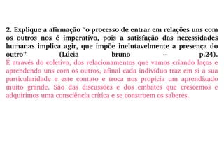 2. Explique a afirmação “o processo de entrar em relações uns com os outros nos é imperativo, pois a satisfação das necessidades humanas implica agir, que impõe inelutavelmente a presença do outro” (Lúcia bruno – p.24). É através do coletivo, dos relacionamentos que vamos criando laços e aprendendo uns com os outros, afinal cada indivíduo traz em si a sua particularidade e este contato e troca nos propicia um aprendizado muito grande. São das discussões e dos embates que crescemos e adquirimos uma consciência crítica e se constroem os saberes. 