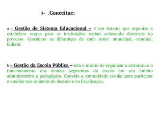 3-  Conceitue: a  -  Gestão de Sistema Educacional –   é um sistema que organiza e estabelece regras para as instituições sociais colocando diretrizes no processo. Considera as diferenças de cada setor: municipal, estadual, federal. b  –  Gestão da Escola Pública  –  tem o intuito de organizar a estrutura e o funcionamento dos demais segmentos da escola em seu âmbito administrativo e pedagógico. Convida a comunidade escolar para participar e auxiliar nas tomadas de decisão e na fiscalização. 