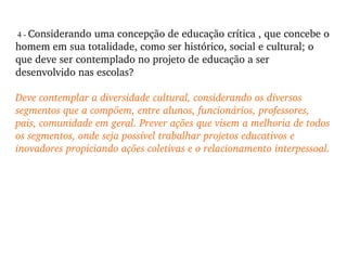4 -  Considerando uma concepção de educação crítica , que concebe o homem em sua totalidade, como ser histórico, social e cultural; o que deve ser contemplado no projeto de educação a ser desenvolvido nas escolas? Deve contemplar a diversidade cultural, considerando os diversos segmentos que a compõem, entre alunos, funcionários, professores, pais, comunidade em geral. Prever ações que visem a melhoria de todos os segmentos, onde seja possível trabalhar projetos educativos e inovadores propiciando ações coletivas e o relacionamento interpessoal. 