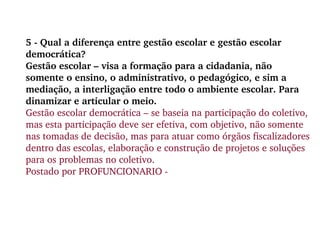 5 - Qual a diferença entre gestão escolar e gestão escolar democrática? Gestão escolar – visa a formação para a cidadania, não somente o ensino, o administrativo, o pedagógico, e sim a mediação, a interligação entre todo o ambiente escolar. Para dinamizar e articular o meio. Gestão escolar democrática – se baseia na participação do coletivo, mas esta participação deve ser efetiva, com objetivo, não somente nas tomadas de decisão, mas para atuar como órgãos fiscalizadores dentro das escolas, elaboração e construção de projetos e soluções para os problemas no coletivo.  Postado por PROFUNCIONARIO - 