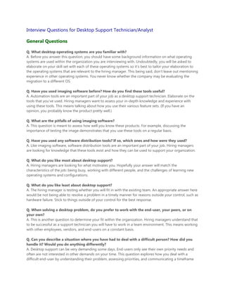 Interview Questions for Desktop Support Technician/Analyst

General Questions

Q. What desktop operating systems are you familiar with?
A. Before you answer this question, you should have some background information on what operating
systems are used within the organization you are interviewing with. Undoubtedly, you will be asked to
elaborate on your skill set with each of these operating systems so it’s best to tailor your elaboration to
the operating systems that are relevant to the hiring manager. This being said, don’t leave out mentioning
experience in other operating systems. You never know whether the company may be evaluating the
migration to a different OS.

Q. Have you used imaging software before? How do you find these tools useful?
A. Automation tools are an important part of your job as a desktop support technician. Elaborate on the
tools that you’ve used. Hiring managers want to assess your in-depth knowledge and experience with
using these tools. This means talking about how you use their various feature sets. (If you have an
opinion, you probably know the product pretty well.)

Q. What are the pitfalls of using imaging software?
A. This question is meant to assess how well you know these products. For example, discussing the
importance of testing the image demonstrates that you use these tools on a regular basis.

Q. Have you used any software distribution tools? If so, which ones and how were they used?
A. Like imaging software, software distribution tools are an important part of your job. Hiring managers
are looking for knowledge that these tools exist and how they can be used to support your organization.

Q. What do you like most about desktop support?
A. Hiring managers are looking for what motivates you. Hopefully your answer will match the
characteristics of the job: being busy, working with different people, and the challenges of learning new
operating systems and configurations.

Q. What do you like least about desktop support?
A. The hiring manager is testing whether you will fit in with the existing team. An appropriate answer here
would be not being able to resolve a problem in a timely manner for reasons outside your control, such as
hardware failure. Stick to things outside of your control for the best response.

Q. When solving a desktop problem, do you prefer to work with the end-user, your peers, or on
your own?
A. This is another question to determine your fit within the organization. Hiring managers understand that
to be successful as a support technician you will have to work in a team environment. This means working
with other employees, vendors, and end-users on a constant basis.

Q. Can you describe a situation where you have had to deal with a difficult person? How did you
handle it? Would you do anything differently?
A. Desktop support can be very demanding some days. End-users only see their own priority needs and
often are not interested in other demands on your time. This question explores how you deal with a
difficult end-user by understanding their problem, assessing priorities, and communicating a timeframe
 