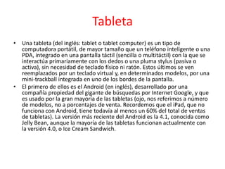 Tableta
• Una tableta (del inglés: tablet o tablet computer) es un tipo de
  computadora portátil, de mayor tamaño que un teléfono inteligente o una
  PDA, integrado en una pantalla táctil (sencilla o multitáctil) con la que se
  interactúa primariamente con los dedos o una pluma stylus (pasiva o
  activa), sin necesidad de teclado físico ni ratón. Estos últimos se ven
  reemplazados por un teclado virtual y, en determinados modelos, por una
  mini-trackball integrada en uno de los bordes de la pantalla.
• El primero de ellos es el Android (en inglés), desarrollado por una
  compañía propiedad del gigante de búsquedas por Internet Google, y que
  es usado por la gran mayoría de las tabletas (ojo, nos referimos a número
  de modelos, no a porcentajes de venta. Recordemos que el iPad, que no
  funciona con Android, tiene todavía al menos un 60% del total de ventas
  de tabletas). La versión más reciente del Android es la 4.1, conocida como
  Jelly Bean, aunque la mayoría de las tabletas funcionan actualmente con
  la versión 4.0, o Ice Cream Sandwich.
 