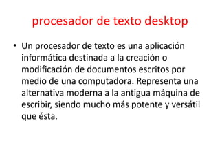 procesador de texto desktop
• Un procesador de texto es una aplicación
  informática destinada a la creación o
  modificación de documentos escritos por
  medio de una computadora. Representa una
  alternativa moderna a la antigua máquina de
  escribir, siendo mucho más potente y versátil
  que ésta.
 