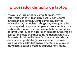procesador de texto de laptop
• Para muchos usuarios de computadoras, estas
  características se utilizan muy poco, y por lo tanto,
  innecesario, la verdad. Gente como estudiantes
  universitarios, periodistas, abogados, y los que utilizan
  sus computadoras portátiles para el procesamiento de
  textos sólo rara vez usan sus computadoras portátiles
  para ver DVD (pueden hacerlo en sus computadoras de
  escritorio) o escuchar música (MP3 tienen para eso).
  Pero estas funcionalidades añadir a los costes de los
  ordenadores portátiles (especialmente si pequeños
  ordenadores portátiles) enormemente, por lo que es
  muy costoso tener portátiles de pequeño tamaño.
 