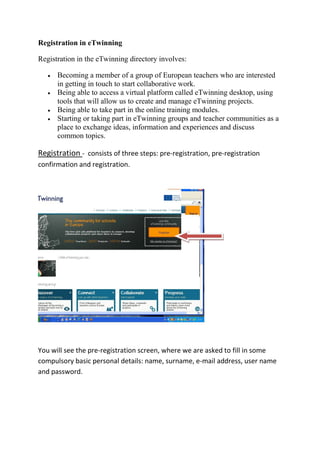 Registration in eTwinning
Registration in the eTwinning directory involves:
 Becoming a member of a group of European teachers who are interested
in getting in touch to start collaborative work.
 Being able to access a virtual platform called eTwinning desktop, using
tools that will allow us to create and manage eTwinning projects.
 Being able to take part in the online training modules.
 Starting or taking part in eTwinning groups and teacher communities as a
place to exchange ideas, information and experiences and discuss
common topics.
Registration - consists of three steps: pre-registration, pre-registration
confirmation and registration.
You will see the pre-registration screen, where we are asked to fill in some
compulsory basic personal details: name, surname, e-mail address, user name
and password.
 