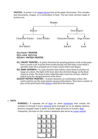 PRINTER:- A printer is an output device that prints paper documents. This includes
text documents, images, or a combination of both. The two most common types of
printers are
01)INKJET PRINTER
02)LASER PRINTER
03)DOT- MATRIX PRINTER
01) INKJET PRINTER:- It prints characters by spraying patterns of ink on the paper
from a nozzle or jet. It prints from nozzles having very fine holes, from which a
specially made ink is pumped out to create various letters and shapes.
02) laser printers:- is a type of printer that utilizes a laser beam to produce an
image on a drum. The light of the laser alters the electrical charge on the drum
wherever it hits. The drum is then rolled through a reservoir of toner, which is
picked up by the charged portions of the drum.
03)DOT-MATRIX PRINTER:-. It prints characters as combination of dots. Dot
matrix printers are the most popular among serial printers. These have a matrix of
pins on the print head of the printer which form the character
 DATA
NUMERIC:- A separate set of keys on some keyboards that contain the
numbers 0 through 9 and a decimal point arranged as on an adding machine.
Numeric keypads make it easier to enter large amounts of numeric data.
Frequently, the keys on the numeric keyboard also serve as cursor control
 