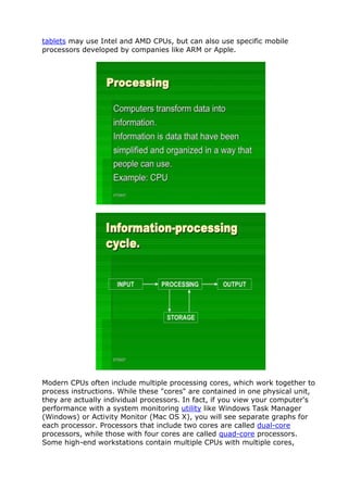 tablets may use Intel and AMD CPUs, but can also use specific mobile
processors developed by companies like ARM or Apple.
Modern CPUs often include multiple processing cores, which work together to
process instructions. While these "cores" are contained in one physical unit,
they are actually individual processors. In fact, if you view your computer's
performance with a system monitoring utility like Windows Task Manager
(Windows) or Activity Monitor (Mac OS X), you will see separate graphs for
each processor. Processors that include two cores are called dual-core
processors, while those with four cores are called quad-core processors.
Some high-end workstations contain multiple CPUs with multiple cores,
 