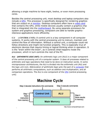 allowing a single machine to have eight, twelve, or even more processing
cores.
Besides the central processing unit, most desktop and laptop computers also
include a GPU. This processor is specifically designed for rendering graphics
that are output on a monitor. Desktop computers often have a video card
that contains the GPU, while mobile devices usually contain a graphics chip
that is integrated into the motherboard. By using separate processors for
system and graphics processing, computers are able to handle graphic-
intensive applications more efficiently.
C.U ( CONTROL UNIT):- A control unit is a key component in all computer
systems. It works with the central processing unit to instruct, maintain and
control the flow of information. Without a control unit, a computer could not
follow directions and might not function properly. This is especially true of
electronic devices that require timing or logical thinking when in operation. It
is the "brain within the brain", as it controls what happens inside the
processor, which in turn controls the rest of the PC.
ALU (ARTHEMETIC LOGIC UNIT):- An arithmetic logic unit (ALU) is a major component
of the central processing unit of a computer system. It does all processes related to
arithmetic and logic operations that need to be done on instruction words. In some
microprocessor architectures, the ALU is divided into the arithmetic unit (AU) and
the logic unit (LU). Abbreviation of arithmetic logic unit, the part of a computer that
performs all arithmetic computations, such as addition and multiplication, and all
comparison operations. The ALU is one component of the CPU (central processing
unit)
.
 
