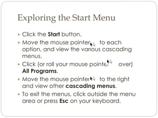 Exploring the Start Menu
 Click the Start button.
 Move the mouse pointer to each
option, and view the various cascading
menus.
 Click (or roll your mouse pointer over)
All Programs.
 Move the mouse pointer to the right
and view other cascading menus.
 To exit the menus, click outside the menu
area or press Esc on your keyboard.
 