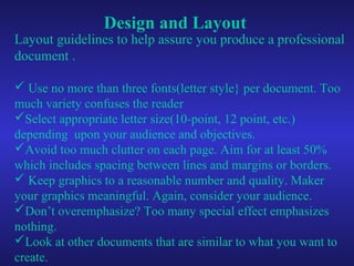 Design and Layout
Layout guidelines to help assure you produce a professional
document .
 Use no more than three fonts(letter style} per document. Too
much variety confuses the reader
Select appropriate letter size(10-point, 12 point, etc.)
depending upon your audience and objectives.
Avoid too much clutter on each page. Aim for at least 50%
which includes spacing between lines and margins or borders.
 Keep graphics to a reasonable number and quality. Maker
your graphics meaningful. Again, consider your audience.
Don’t overemphasize? Too many special effect emphasizes
nothing.
Look at other documents that are similar to what you want to
create.
 