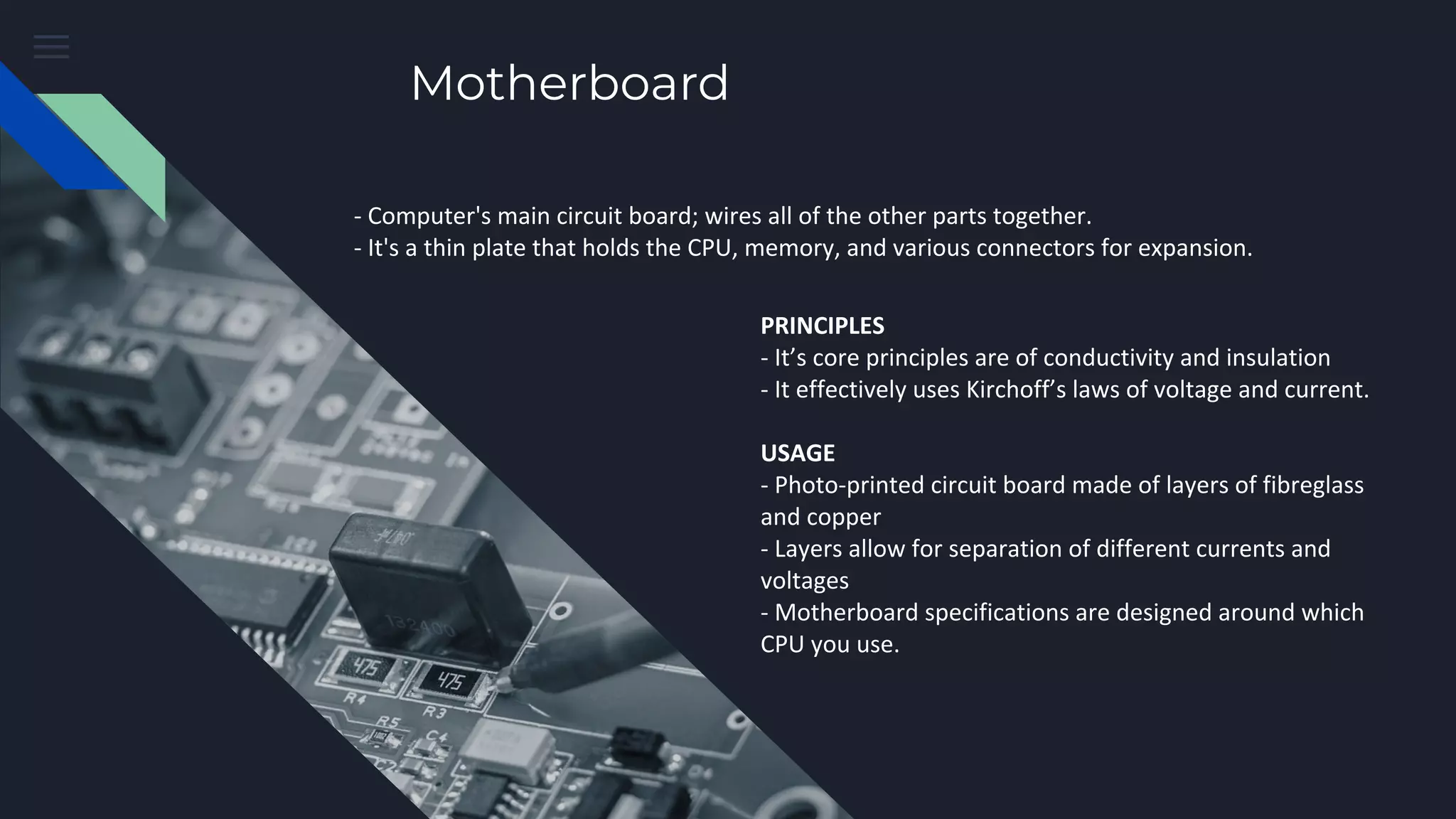 Motherboard
- Computer's main circuit board; wires all of the other parts together.
- It's a thin plate that holds the CPU, memory, and various connectors for expansion.
PRINCIPLES
- It’s core principles are of conductivity and insulation
- It effectively uses Kirchoff’s laws of voltage and current.
USAGE
- Photo-printed circuit board made of layers of fibreglass
and copper
- Layers allow for separation of different currents and
voltages
- Motherboard specifications are designed around which
CPU you use.
 