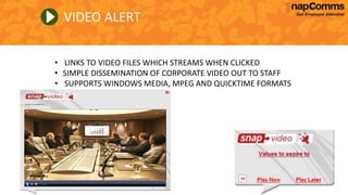 VIDEO ALERT
• LINKS TO VIDEO FILES WHICH STREAMS WHEN CLICKED
• SIMPLE DISSEMINATION OF CORPORATE VIDEO OUT TO STAFF
• SUPPORTS WINDOWS MEDIA, MPEG AND QUICKTIME FORMATS
 