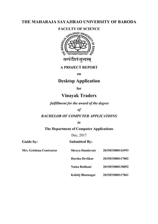 THE MAHARAJA SAYAJIRAO UNIVERSITY OF BARODA
FACULTY OF SCIENCE
A PROJECT REPORT
on
Desktop Application
for
Vinayak Traders
fulfillment for the award of the degree
of
BACHELOR OF COMPUTER APPLICATIONS
in
The Department of Computer Applications
Dec, 2017
Guide by:
Mrs. Grishma Contractor
Submitted By:
Shreya Dandavate 2015033800116993
Harsha Devlikar 2015033800117002
Naina Bodhani 2015033800138892
Kshitij Bhatnagar 2015033800117861
 