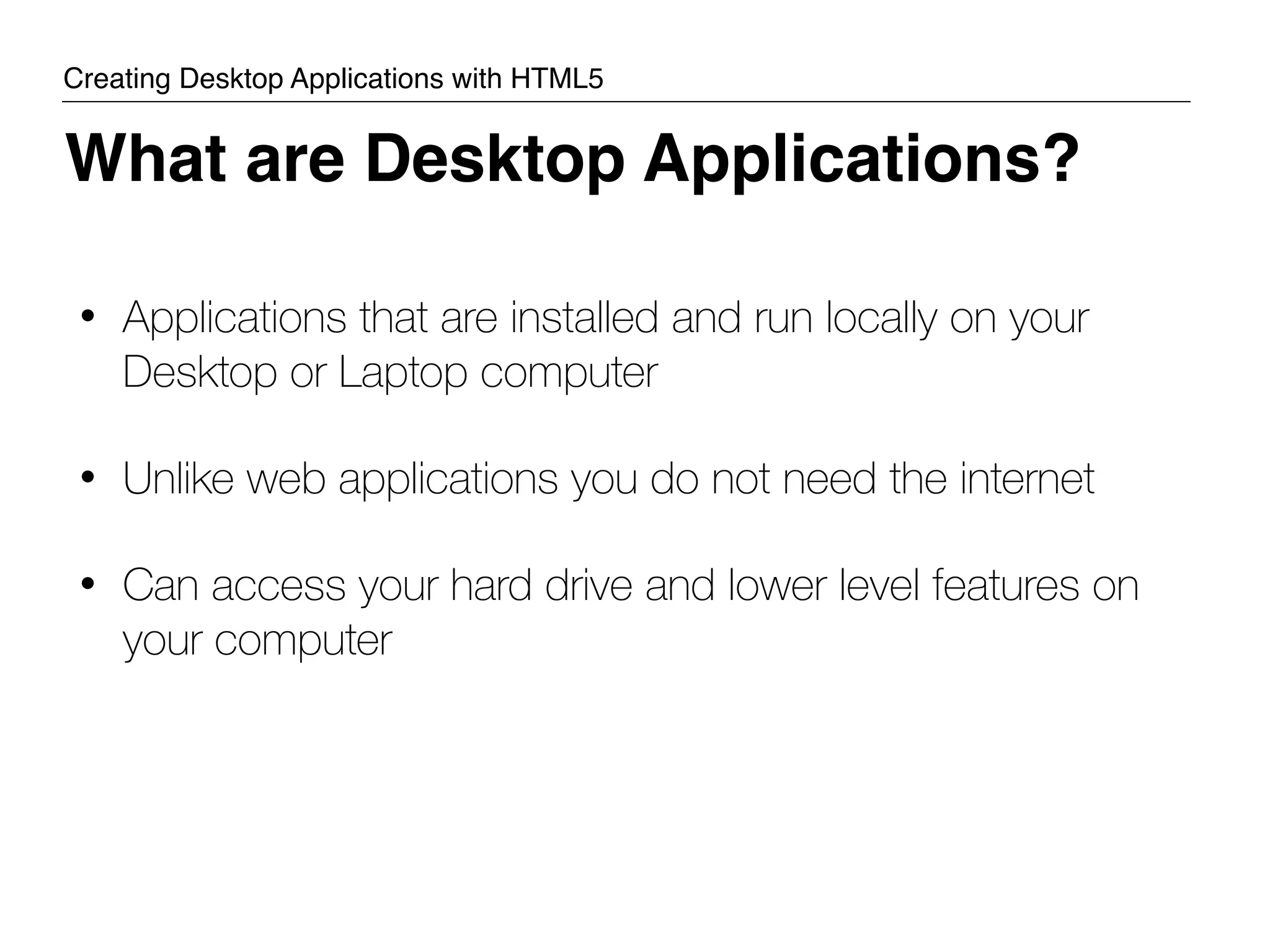 • Applications that are installed and run locally on your Desktop or Laptop computer • Unlike web applications you do not need the internet • Can access your hard drive and lower level features on your computer What are Desktop Applications? Creating Desktop Applications with HTML5 