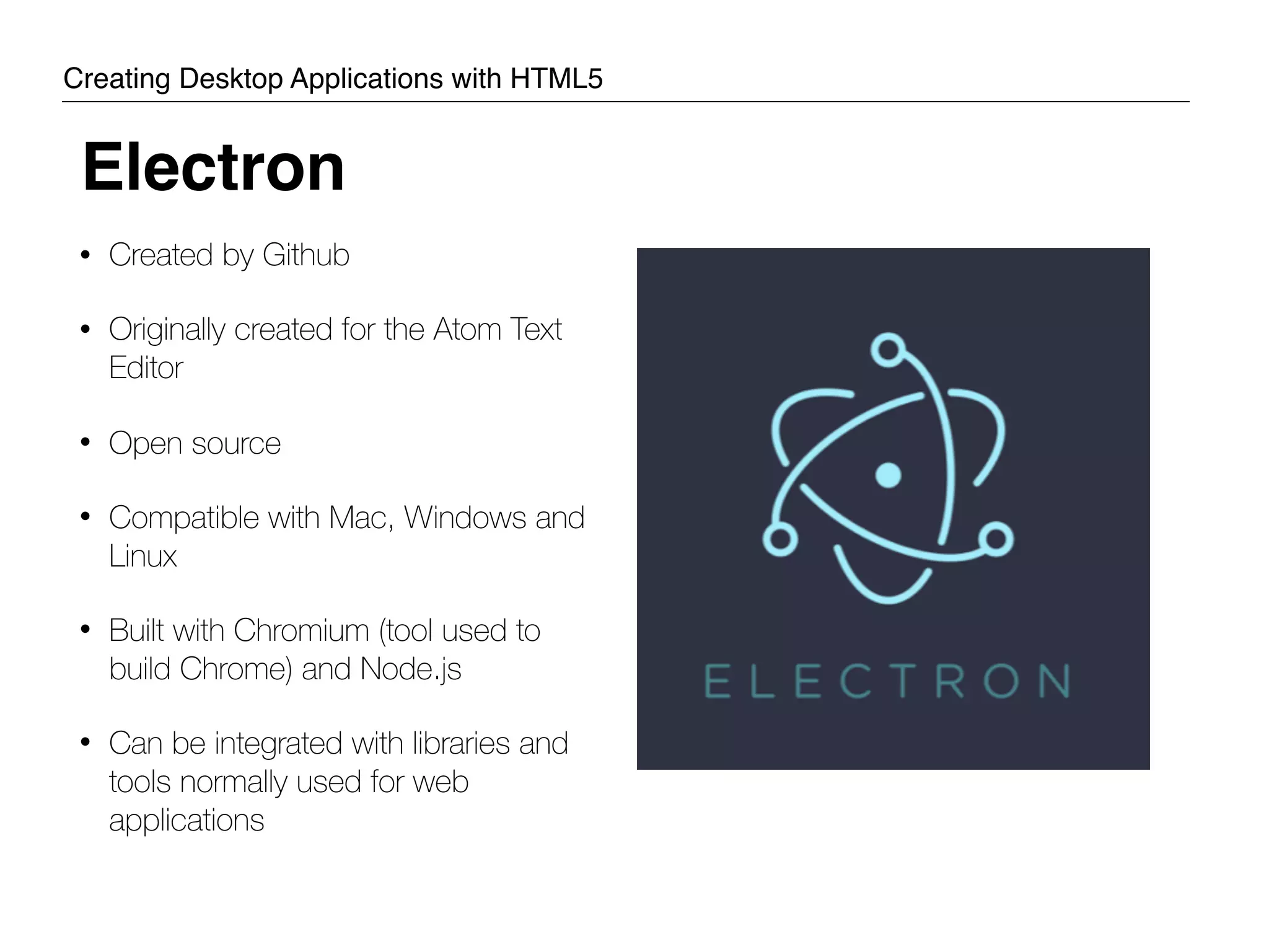 • Created by Github • Originally created for the Atom Text Editor • Open source • Compatible with Mac, Windows and Linux • Built with Chromium (tool used to build Chrome) and Node.js • Can be integrated with libraries and tools normally used for web applications Electron Creating Desktop Applications with HTML5 