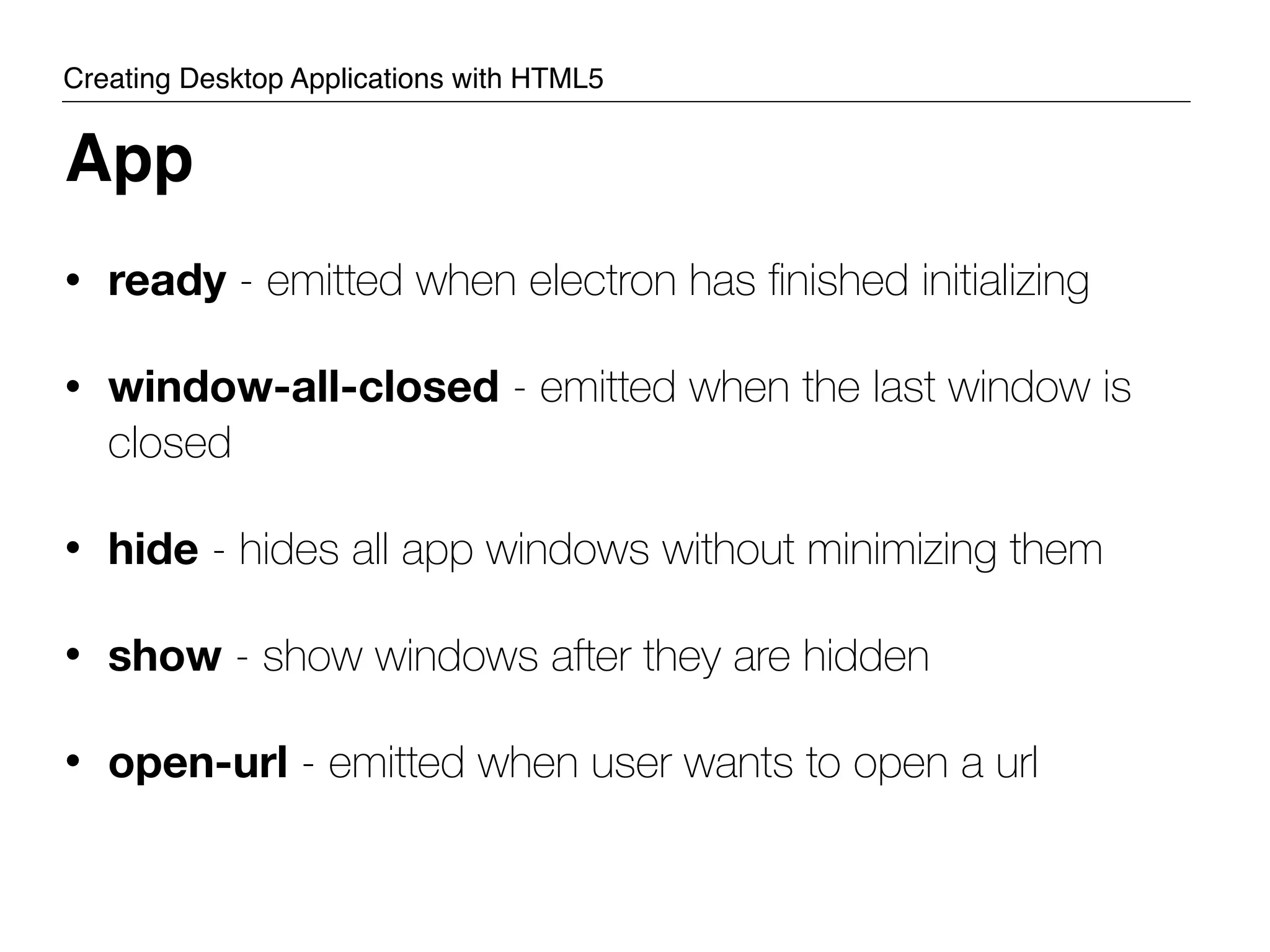 • ready - emitted when electron has ﬁnished initializing • window-all-closed - emitted when the last window is closed • hide - hides all app windows without minimizing them • show - show windows after they are hidden • open-url - emitted when user wants to open a url App Creating Desktop Applications with HTML5 